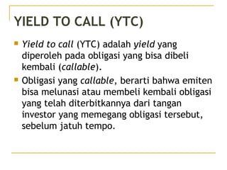 YIELD TO CALL (YTC)
 Yield to call (YTC) adalah yield yang
diperoleh pada obligasi yang bisa dibeli
kembali (callable).
 Obligasi yang callable, berarti bahwa emiten
bisa melunasi atau membeli kembali obligasi
yang telah diterbitkannya dari tangan
investor yang memegang obligasi tersebut,
sebelum jatuh tempo.
 