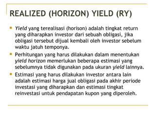 REALIZED (HORIZON) YIELD (RY)
 Yield yang terealisasi (horison) adalah tingkat return
yang diharapkan investor dari sebuah obligasi, jika
obligasi tersebut dijual kembali oleh investor sebelum
waktu jatuh temponya.
 Perhitungan yang harus dilakukan dalam menentukan
yield horizon memerlukan beberapa estimasi yang
sebelumnya tidak digunakan pada ukuran yield lainnya.
 Estimasi yang harus dilakukan investor antara lain
adalah estimasi harga jual obligasi pada akhir periode
investasi yang diharapkan dan estimasi tingkat
reinvestasi untuk pendapatan kupon yang diperoleh.
 