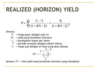 REALIZED (HORIZON) YIELD
dimana:
P = harga pasar obligasi saat ini
= yield yang terealisasi (horison)
= pendapatan kupon per tahun
= periode investasi obligasi (dalam tahun)
= harga jual obligasi di masa yang akan datang
dimana: = nilai yield yang terealisasi (horison) yang mendekati
2h
f
2h
1t
t
)2/RY1(
P
)2/RY1(
2/C
P
+
+
+
= ∑=
i
2
PP
h
PP
C
RY
f
f
i
*
+
−
+
=
RY
iC
h
fP
*
RY
 