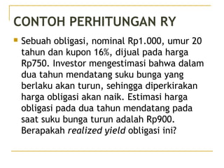 CONTOH PERHITUNGAN RY
 Sebuah obligasi, nominal Rp1.000, umur 20
tahun dan kupon 16%, dijual pada harga
Rp750. Investor mengestimasi bahwa dalam
dua tahun mendatang suku bunga yang
berlaku akan turun, sehingga diperkirakan
harga obligasi akan naik. Estimasi harga
obligasi pada dua tahun mendatang pada
saat suku bunga turun adalah Rp900.
Berapakah realized yield obligasi ini?
49/51
 