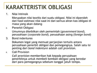KARAKTERISTIK OBLIGASI
1. Nilai Intrinsik
Merupakan nilai teoritis dari suatu obligasi. Nilai ini diperoleh
dari hasil estimasi nilai saat ini dari semua aliran kas obligasi di
masa yang akan datang
2. Penerbit Obligasi
Umumnya diterbitkan oleh pemerintah (government bond),
perusahaan (corporate bond), perusahaan asing (foreign bond)
3. Bond indentures
Dokumen legal yang memuat perjanjian tertulis antara
perusahaan penerbit obligasi dan pemegangnya. Salah satu isi
penting dari bond indenture adalah call provision.
4. Call Provision
Call provision memberikan hak kepada perusahaan
penerbitnya untuk membeli kembali obligasi yang beredar
dari para pemegangnya sebelum tanggal jatuh tempo.
 