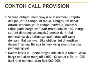 CONTOH CALL PROVISION
 Sebuah obligasi mempunyai nilai nominal Rp1juta
dengan jatuh tempo 10 tahun. Obligasi ini dapat
ditarik sebelum jatuh tempo (callable) dalam 5
tahun pada harga call (call price) adalah 110. Harga
call ini dipotong sebanyak 2 persen dari nilai
nominalnya tiap tahun sampai harga call sama
dengan nilai parinya. Jika obligasi ini dihentikan
dalam 7 tahun. Berapa banyak yang akan diterima
pemegangnya?
 Dalam kasus ini, pemotongan adalah dua tahun. Maka
harga call akan menjadi 110% - (2 tahun x 2%) = 106%
dari nilai nominal atau Rp1.060.000.
 