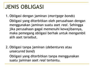 JENIS OBLIGASI
1. Obligasi dengan jaminan (mortgage bonds)
Obligasi yang diterbitkan oleh perusahaan dengan
menggunakan jaminan suatu aset real. Sehingga
jika perusahaan gagal memenuhi kewajibannya,
maka pemegang obligasi berhak untuk mengambil
alih aset tersebut.
2. Obligasi tanpa jaminan (debentures atau
unsecured bond)
Obligasi yang diterbitkan tanpa menggunakan
suatu jaminan aset real tertentu.
 