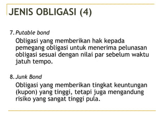 JENIS OBLIGASI (4)
7.Putable bond
Obligasi yang memberikan hak kepada
pemegang obligasi untuk menerima pelunasan
obligasi sesuai dengan nilai par sebelum waktu
jatuh tempo.
8.Junk Bond
Obligasi yang memberikan tingkat keuntungan
(kupon) yang tinggi, tetapi juga mengandung
risiko yang sangat tinggi pula.
 
