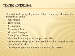 TEKNIK KONSELING
Teknik-teknik yang digunakan dalam konseling eksistensial-
humanistik, yaitu:
1. Penerimaan
2. Rasa hormat
3. Memahami
4. Menentramkan
5. Memberi dorongan
6. Pertanyaan terbatas
7. Memantulkan pernyataan dan perasaan klien
8. Menunjukan sikap yang mencerminkan ikut mersakan apa
yang dirasakan klien
9. Bersikap mengijinkan untuk apa saja yang bermakna.
 