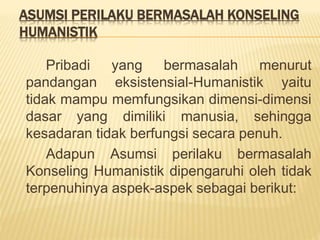 ASUMSI PERILAKU BERMASALAH KONSELING
HUMANISTIK
Pribadi yang bermasalah menurut
pandangan eksistensial-Humanistik yaitu
tidak mampu memfungsikan dimensi-dimensi
dasar yang dimiliki manusia, sehingga
kesadaran tidak berfungsi secara penuh.
Adapun Asumsi perilaku bermasalah
Konseling Humanistik dipengaruhi oleh tidak
terpenuhinya aspek-aspek sebagai berikut:
 