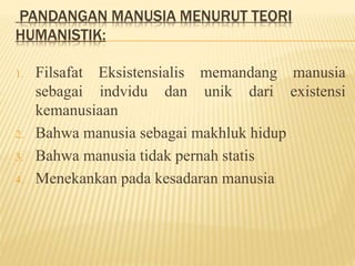 PANDANGAN MANUSIA MENURUT TEORI
HUMANISTIK:
1. Filsafat Eksistensialis memandang manusia
sebagai indvidu dan unik dari existensi
kemanusiaan
2. Bahwa manusia sebagai makhluk hidup
3. Bahwa manusia tidak pernah statis
4. Menekankan pada kesadaran manusia
 