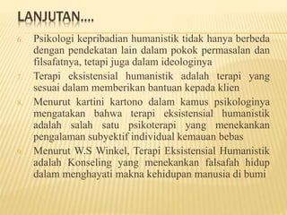 LANJUTAN....
6. Psikologi kepribadian humanistik tidak hanya berbeda
dengan pendekatan lain dalam pokok permasalan dan
filsafatnya, tetapi juga dalam ideologinya
7. Terapi eksistensial humanistik adalah terapi yang
sesuai dalam memberikan bantuan kepada klien
8. Menurut kartini kartono dalam kamus psikologinya
mengatakan bahwa terapi eksistensial humanistik
adalah salah satu psikoterapi yang menekankan
pengalaman subyektif individual kemauan bebas
9. Menurut W.S Winkel, Terapi Eksistensial Humanistik
adalah Konseling yang menekankan falsafah hidup
dalam menghayati makna kehidupan manusia di bumi
 