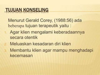 TUJUAN KONSELING
Menurut Gerald Corey, (1988:56) ada
beberapa tujuan terapeutik yaitu :
1. Agar klien mengalami keberadaannya
secara otentik
2. Meluaskan kesadaran diri klien
3. Membantu klien agar mampu menghadapi
kecemasan
 