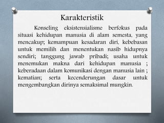 Karakteristik
Konseling eksistensialisme berfokus pada
situasi kehidupan manusia di alam semesta, yang
mencakup; kemampuan kesadaran diri, kebebasan
untuk memilih dan menentukan nasib hidupnya
sendiri; tanggung jawab pribadi; usaha untuk
menemukan makna dari kehidupan manusia ;
keberadaan dalam komunikasi dengan manusia lain ;
kematian; serta kecenderungan dasar untuk
mengembangkan dirinya semaksimal mungkin.
 