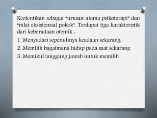 Keotentikan sebagai “urusan utama psikoterapi” dan
“nilai eksistensial pokok”. Terdapat tiga karakteristik
dari keberadaan otentik :
1. Menyadari sepenuhnya keadaan sekarang
2. Memilih bagaimana hidup pada saat sekarang
3. Memikul tanggung jawab untuk memilih
 