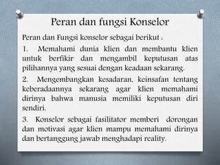 Peran dan fungsi Konselor
Peran dan Fungsi konselor sebagai berikut :
1. Memahami dunia klien dan membantu klien
untuk berfikir dan mengambil keputusan atas
pilihannya yang sesuai dengan keadaan sekarang.
2. Mengembangkan kesadaran, keinsafan tentang
keberadaannya sekarang agar klien memahami
dirinya bahwa manusia memiliki keputusan diri
sendiri.
3. Konselor sebagai fasilitator memberi dorongan
dan motivasi agar klien mampu memahami dirinya
dan bertanggung jawab menghadapi reality.
 