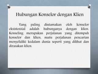 Hubungan Konselor dengan Klien
Yang paling diutamakan oleh konselor
eksistensial adalah hubunganya dengan klien.
Konseling merupakan perjalanan yang ditempuh
konselor dan klien, suatu perjalanan pencarian
menyelidiki kedalam dunia seperti yang dilihat dan
dirasakan klien.
 