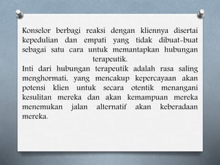 Konselor berbagi reaksi dengan kliennya disertai
kepedulian dan empati yang tidak dibuat-buat
sebagai satu cara untuk memantapkan hubungan
terapeutik.
Inti dari hubungan terapeutik adalah rasa saling
menghormati, yang mencakup kepercayaan akan
potensi klien untuk secara otentik menangani
kesulitan mereka dan akan kemampuan mereka
menemukan jalan alternatif akan keberadaan
mereka.
 
