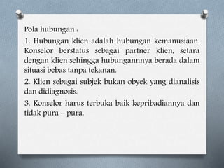 Pola hubungan :
1. Hubungan klien adalah hubungan kemanusiaan.
Konselor berstatus sebagai partner klien, setara
dengan klien sehingga hubungannnya berada dalam
situasi bebas tanpa tekanan.
2. Klien sebagai subjek bukan obyek yang dianalisis
dan didiagnosis.
3. Konselor harus terbuka baik kepribadiannya dan
tidak pura – pura.
 