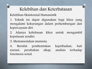 Kelebihan dan Keterbatasan
Kelebihan Eksistensial Humanistik
1. Teknik ini dapat digunakan bagi klien yang
mengalami kekurangan dalam perkembangan dan
kepercayaan diri.
2. Adanya kebebasan klien untuk mengambil
keputusan sendiri.
3. Memanusiakan manusia.
4. Bersifat pembentukan kepribadian, hati
nurani, perubahan sikap, analisis terhadap
fenomena sosial.
 