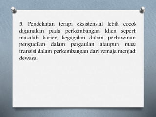 5. Pendekatan terapi eksistensial lebih cocok
digunakan pada perkembangan klien seperti
masalah karier, kegagalan dalam perkawinan,
pengucilan dalam pergaulan ataupun masa
transisi dalam perkembangan dari remaja menjadi
dewasa.
 