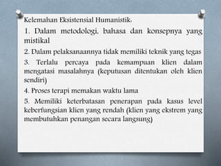 Kelemahan Eksistensial Humanistik:
1. Dalam metodologi, bahasa dan konsepnya yang
mistikal
2. Dalam pelaksanaannya tidak memiliki teknik yang tegas
3. Terlalu percaya pada kemampuan klien dalam
mengatasi masalahnya (keputusan ditentukan oleh klien
sendiri)
4. Proses terapi memakan waktu lama
5. Memiliki keterbatasan penerapan pada kasus level
keberfungsian klien yang rendah (klien yang ekstrem yang
membutuhkan penangan secara langsung)
 
