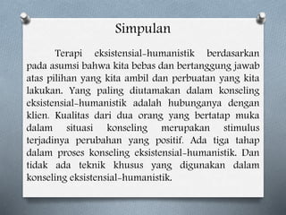 Simpulan
Terapi eksistensial-humanistik berdasarkan
pada asumsi bahwa kita bebas dan bertanggung jawab
atas pilihan yang kita ambil dan perbuatan yang kita
lakukan. Yang paling diutamakan dalam konseling
eksistensial-humanistik adalah hubunganya dengan
klien. Kualitas dari dua orang yang bertatap muka
dalam situasi konseling merupakan stimulus
terjadinya perubahan yang positif. Ada tiga tahap
dalam proses konseling eksistensial-humanistik. Dan
tidak ada teknik khusus yang digunakan dalam
konseling eksistensial-humanistik.
 