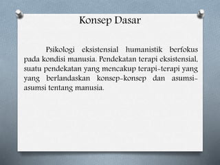 Konsep Dasar
Psikologi eksistensial humanistik berfokus
pada kondisi manusia. Pendekatan terapi eksistensial,
suatu pendekatan yang mencakup terapi-terapi yang
yang berlandaskan konsep-konsep dan asumsi-
asumsi tentang manusia.
 