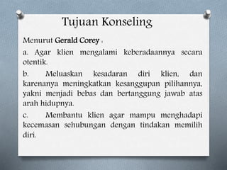 Tujuan Konseling
Menurut Gerald Corey :
a. Agar klien mengalami keberadaannya secara
otentik.
b. Meluaskan kesadaran diri klien, dan
karenanya meningkatkan kesanggupan pilihannya,
yakni menjadi bebas dan bertanggung jawab atas
arah hidupnya.
c. Membantu klien agar mampu menghadapi
kecemasan sehubungan dengan tindakan memilih
diri.
 