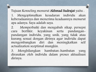 Tujuan Konseling menurut Akhmad Sudrajat yaitu :
1. Mengoptimalkan kesadaran individu akan
keberadaannya dan menerima keadaannya menurut
apa adanya. Saya adalah saya.
2. Memperbaiki dan mengubah sikap, persepsi
cara berfikir, keyakinan serta pandangan-
pandangan individu, yang unik, yang tidak atau
kurang sesuai dengan dirinya agar individu dapat
mengembangkan diri dan meningkatkan self
actualization seoptimal mungkin.
3. Menghilangkan hambatan-hambatan yang
dirasakan oleh individu dalam proses aktualisasi
dirinya.
 