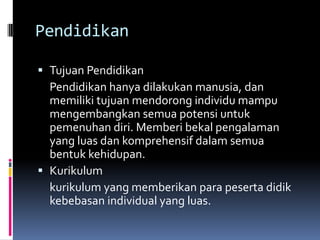 Pendidikan
 Tujuan Pendidikan
Pendidikan hanya dilakukan manusia, dan

memiliki tujuan mendorong individu mampu
mengembangkan semua potensi untuk
pemenuhan diri. Memberi bekal pengalaman
yang luas dan komprehensif dalam semua
bentuk kehidupan.
 Kurikulum
kurikulum yang memberikan para peserta didik
kebebasan individual yang luas.

 
