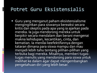 Potret Guru Eksistensialis
 Guru yang menganut paham eksistensialisme
menginginkan para siswanya bereaksi secara
kritis dan skeptis pada apa yang ia ajarkan pada

mereka. Ia juga mendorong mereka untuk
berpikir secara mendalam dan berani mengenai
makna kehidupan, kecantikan, cinta, dan
kematian. Ia menilai keefektifannya dengan
tataran dimana para siswa mampu dan mau
menjadi lebih tahu tentang pilihan-pilihan yang
terbuka bagi mereka. Misalnya, memberi tugastugas menulis yang mendorong para siswa untuk
melihat ke dalam agar dapat mengembangkan
pengetahuan diri yang lebih besar.

 