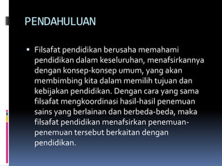 PENDAHULUAN
 Filsafat pendidikan berusaha memahami
pendidikan dalam keseluruhan, menafsirkannya

dengan konsep-konsep umum, yang akan
membimbing kita dalam memilih tujuan dan
kebijakan pendidikan. Dengan cara yang sama
filsafat mengkoordinasi hasil-hasil penemuan
sains yang berlainan dan berbeda-beda, maka
filsafat pendidikan menafsirkan penemuanpenemuan tersebut berkaitan dengan
pendidikan.

 