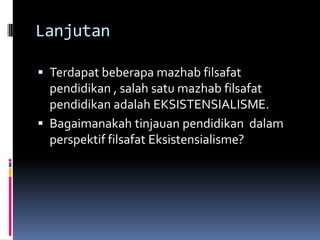Lanjutan
 Terdapat beberapa mazhab filsafat

pendidikan , salah satu mazhab filsafat
pendidikan adalah EKSISTENSIALISME.
 Bagaimanakah tinjauan pendidikan dalam
perspektif filsafat Eksistensialisme?

 