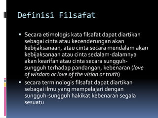 Definisi Filsafat
 Secara etimologis kata filsafat dapat diartikan
sebagai cinta atau kecenderungan akan
kebijaksanaan, atau cinta secara mendalam akan
kebijaksanaan atau cinta sedalam-dalamnya
akan kearifan atau cinta secara sungguhsungguh terhadap pandangan, kebenaran (love
of wisdom or love of the vision or truth)
 secara terminologis filsafat dapat diartikan
sebagai ilmu yang mempelajari dengan
sungguh-sungguh hakikat kebenaran segala
sesuatu

 