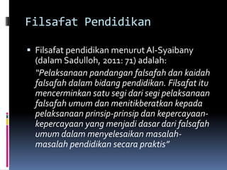 Filsafat Pendidikan
 Filsafat pendidikan menurut Al-Syaibany

(dalam Sadulloh, 2011: 71) adalah:
“Pelaksanaan pandangan falsafah dan kaidah
falsafah dalam bidang pendidikan. Filsafat itu
mencerminkan satu segi dari segi pelaksanaan
falsafah umum dan menitikberatkan kepada
pelaksanaan prinsip-prinsip dan kepercayaankepercayaan yang menjadi dasar dari falsafah
umum dalam menyelesaikan masalahmasalah pendidikan secara praktis”

 