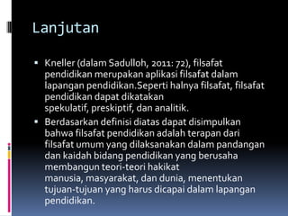 Lanjutan
 Kneller (dalam Sadulloh, 2011: 72), filsafat

pendidikan merupakan aplikasi filsafat dalam
lapangan pendidikan.Seperti halnya filsafat, filsafat
pendidikan dapat dikatakan
spekulatif, preskiptif, dan analitik.
 Berdasarkan definisi diatas dapat disimpulkan
bahwa filsafat pendidikan adalah terapan dari
filsafat umum yang dilaksanakan dalam pandangan
dan kaidah bidang pendidikan yang berusaha
membangun teori-teori hakikat
manusia, masyarakat, dan dunia, menentukan
tujuan-tujuan yang harus dicapai dalam lapangan
pendidikan.

 