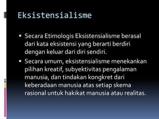 Eksistensialisme
 Secara Etimologis Eksistensialisme berasal

dari kata eksistensi yang berarti berdiri
dengan keluar dari diri sendiri.
 Secara umum, eksistensialisme menekankan
pilihan kreatif, subyektivitas pengalaman
manusia, dan tindakan kongkret dari
keberadaan manusia atas setiap skema
rasional untuk hakikat manusia atau realitas.

 
