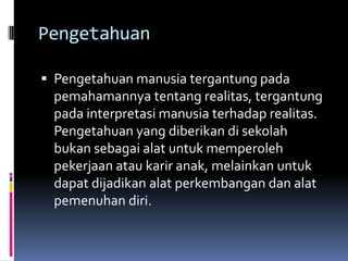 Pengetahuan
 Pengetahuan manusia tergantung pada

pemahamannya tentang realitas, tergantung
pada interpretasi manusia terhadap realitas.
Pengetahuan yang diberikan di sekolah
bukan sebagai alat untuk memperoleh
pekerjaan atau karir anak, melainkan untuk
dapat dijadikan alat perkembangan dan alat
pemenuhan diri.

 