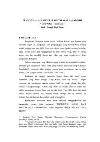 EKSISTENSI ALLAH MENURUT MASYARAKAT LAMAHOLOT 
(* Lera Wulan- Tana Ekan *) 
Oleh : Yoseph Yapi Taum 
I. PENDAHULUAN 
Pengalaman beragama setiap daerah berbeda karena latar budaya yang 
beraneka ragam itu mempunyai cara pengungkapan yang berbeda-beda tentang 
wujud tertinggi atau yang Ilahi. Cara serta simbol yang dipakai memang berbeda-beda, 
namun esensi dari pengungkapan itu ialah bahwa “yang Ilahi” itu adalah 
kudus, suci dan sakral[1]. Ketiga kata inilah yang paling mendekati ciri khas 
pengalaman beragama. 
Sebutan atau nama yang dikatakan pada sesuatu itu sungguhlah bermakna. 
Demikian pun masyarakat Flores Timur yang menyatu dalam satu rumpun budaya 
Lamaholot[2] mengenali Allah sehingga sampai pada pemahaman mereka akan 
adanya Allah dengan sebutan ”Lera Wulan Tana Ekan ”. 
Ungkapan ini sungguh mendarah daging dalam diri setiap warga 
Lamaholot, yang diakui sebagai ”Yang Kudus, Suci dan Sakral”. Dengan 
ungkapan ini, pemahaman mereka tentang Allah itu penuh rahasia dan tidak 
terbatas kesempurnaannya. Namun yang ”Ilahi” itu mereka alami di dalam dan 
melalui pengalaman tentang dunia yang mereka kenal. Yang Ilahi dapat kita alami 
melalui hal-hal alamiah atau duniawi namun sifatnya tidaklah duniawi. Ini 
terbukti dari sifat hormat dan sembah sujud terhadapNya. 
Berdasarkan kenyataan inilah kami mencoba menggambarkan dan 
menganalisa secara kritis mengenai “EKSISTENSI ALLAH BAGI 
MASYARAKAT LAMAHOLOT” dalam ungkapan “LERA WULAN TANA 
EKAN”. 
[1] Lambert Doni Watun. Majalah Flobamora (Pematangsiantar: ([tanpa 
penerbit]), 1996), hlm.16. 
[2] Lamaholot berasal dari dua kata, yakni Lama dan Holot. Lama artinya 
kasta dan Holot berkembang dari kata Zelot yang berarti kuningan emas. Jadi 
Lamaholot berarti kasta emas. Kasta yang tinggi dan tidak bisa dipandang rendah. 
 