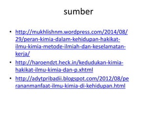 sumber
• http://mukhlishnm.wordpress.com/2014/08/
29/peran-kimia-dalam-kehidupan-hakikat-
ilmu-kimia-metode-ilmiah-dan-keselamatan-
kerja/
• http://haroendzt.heck.in/kedudukan-kimia-
hakikat-ilmu-kimia-dan-p.xhtml
• http://adytpribadii.blogspot.com/2012/08/pe
rananmanfaat-ilmu-kimia-di-kehidupan.html
 