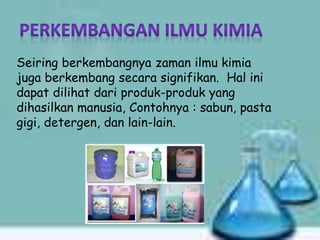 Seiring berkembangnya zaman ilmu kimia
juga berkembang secara signifikan. Hal ini
dapat dilihat dari produk-produk yang
dihasilkan manusia, Contohnya : sabun, pasta
gigi, detergen, dan lain-lain.
 
