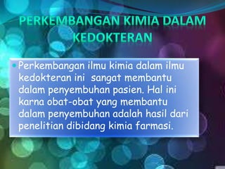  Perkembangan ilmu kimia dalam ilmu
kedokteran ini sangat membantu
dalam penyembuhan pasien. Hal ini
karna obat-obat yang membantu
dalam penyembuhan adalah hasil dari
penelitian dibidang kimia farmasi.
 