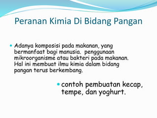 Peranan Kimia Di Bidang Pangan
 Adanya komposisi pada makanan, yang
bermanfaat bagi manusia. penggunaan
mikroorganisme atau bakteri pada makanan.
Hal ini membuat ilmu kimia dalam bidang
pangan terus berkembang.
 contoh pembuatan kecap,
tempe, dan yoghurt.
 