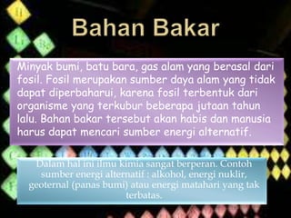 Minyak bumi, batu bara, gas alam yang berasal dari
fosil. Fosil merupakan sumber daya alam yang tidak
dapat diperbaharui, karena fosil terbentuk dari
organisme yang terkubur beberapa jutaan tahun
lalu. Bahan bakar tersebut akan habis dan manusia
harus dapat mencari sumber energi alternatif.
Dalam hal ini ilmu kimia sangat berperan. Contoh
sumber energi alternatif : alkohol, energi nuklir,
geoternal (panas bumi) atau energi matahari yang tak
terbatas.
 