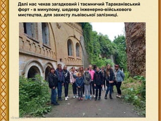 Далі нас чекав загадковий і таємничий Тараканівський
форт - в минулому, шедевр інженерно-військового
мистецтва, для захисту львівської залізниці.
 
