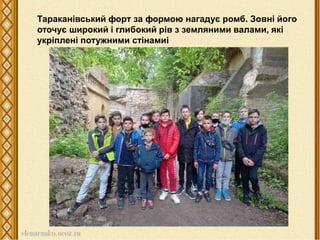 Тараканівський форт за формою нагадує ромб. Зовні його
оточує широкий і глибокий рів з земляними валами, які
укріплені потужними стінамиі
 