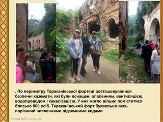 . По периметру Тараканівської фортеці розташовувалися
безпечні каземати, які були оснащені опаленням, вентиляцією,
водопроводом і каналізацією. У них могло вільно поміститися
близько 800 осіб. Тараканівський форт буквально весь
порізаний численними підземними ходами
 