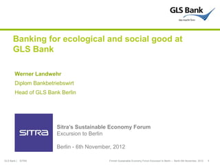 Banking for ecological and social good at
      GLS Bank

        Werner Landwehr
        Diplom Bankbetriebswirt
        Head of GLS Bank Berlin




                        Sitra’s Sustainable Economy Forum
                        Excursion to Berlin

                        Berlin - 6th November, 2012

GLS Bank |   SITRA                          Finnish Sustainable Economy Forum Excursion to Berlin – Berlin 6th November, 2012   1
 