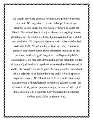 Në vendin tonë kanë ekzistuar forma shumë primitive mjetesh
lundrimi. Në bregdetin e Himarës është përdorur si mjet
lundrimi koshi i thurur me shufra dhe i veshur nga jashtë me
lëkurë . Nganjëherë koshi vishej nga brenda me argjil që të mos
depërtonte uji. Me kalimin e kohës kjo mënyrë lundrimi u zhduk
nga përdorimi. Në Ulqin janë përdorur barkat njëtrungëshe deri
rreth vitit 1570. Në ujërat e brendshme kjo mënyrë lundrimi
përdoret dhe sot mbi lumin Bunë. Himarjotët me mjete të tilla
primitive, lundronin gjatë bregut, deri në Kepin e Gjuhëzëz
(Karaburunit), ku prej këtej drejtoheshin për në perëndim, në det
të hapur. Gjatë lundrimit kapedanët orientoheshin ditën me anë të
diellit, ndërsa natën me anë të yjeve. Mënyra praktike e orientimit
ishte e thjeshtë: në të djathtë dhe në të majtë të bashit (pjesa e
përparme e anijes). Në fillim të mjetit të lundrimit vinin shenja
konvencionale që i përgjigjeshin një skele të caktuar. Detari i cili
qëndronte në kiç, pjesa e prapme e anijes, mbante në një vijë të
drejtë shikimin e tij në shenjën konvencionale dhe në shenjën
diellore gjatë gjithë udhëtimit të tij.
 