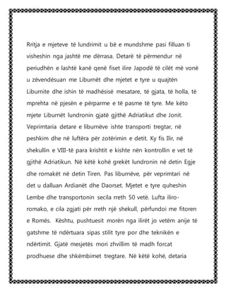 Rritja e mjeteve të lundrimit u bë e mundshme pasi filluan ti
visheshin nga jashtë me dërrasa. Detarë të përmendur në
periudhën e lashtë kanë qenë fiset ilire Japodë të cilët më vonë
u zëvendësuan me Liburnët dhe mjetet e tyre u quajtën
Liburnite dhe ishin të madhësisë mesatare, të gjata, të holla, të
mprehta në pjesën e përparme e të pasme të tyre. Me këto
mjete Liburnët lundronin gjatë gjithë Adriatikut dhe Jonit.
Veprimtaria detare e liburnëve ishte transporti tregtar, në
peshkim dhe në luftëra për zotërimin e detit. Ky fis Ilir, në
shekullin e VIII-të para krishtit e kishte nën kontrollin e vet të
gjithë Adriatikun. Në këtë kohë grekët lundronin në detin Egje
dhe romakët në detin Tiren. Pas liburnëve, për veprimtari në
det u dalluan Ardianët dhe Daorset. Mjetet e tyre quheshin
Lembe dhe transportonin secila rreth 50 vetë. Lufta iliro-
romako, e cila zgjati për rreth një shekull, përfundoi me fitoren
e Romës. Kështu, pushtuesit morën nga ilirët jo vetëm anije të
gatshme të ndërtuara sipas stilit tyre por dhe teknikën e
ndërtimit. Gjatë mesjetës mori zhvillim të madh forcat
prodhuese dhe shkëmbimet tregtare. Në këtë kohë, detaria
 
