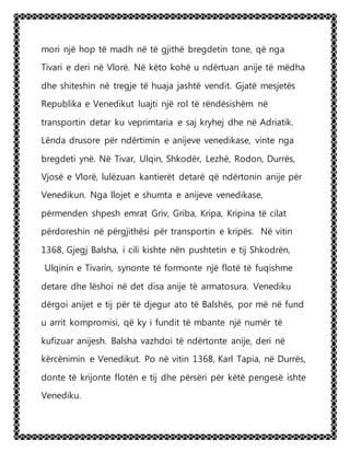mori një hop të madh në të gjithë bregdetin tone, që nga
Tivari e deri në Vlorë. Në këto kohë u ndërtuan anije të mëdha
dhe shiteshin në tregje të huaja jashtë vendit. Gjatë mesjetës
Republika e Venedikut luajti një rol të rëndësishëm në
transportin detar ku veprimtaria e saj kryhej dhe në Adriatik.
Lënda drusore për ndërtimin e anijeve venedikase, vinte nga
bregdeti ynë. Në Tivar, Ulqin, Shkodër, Lezhë, Rodon, Durrës,
Vjosë e Vlorë, lulëzuan kantierët detarë që ndërtonin anije për
Venedikun. Nga llojet e shumta e anijeve venedikase,
përmenden shpesh emrat Griv, Griba, Kripa, Kripina të cilat
përdoreshin në përgjithësi për transportin e kripës. Në vitin
1368, Gjegj Balsha, i cili kishte nën pushtetin e tij Shkodrën,
Ulqinin e Tivarin, synonte të formonte një flotë të fuqishme
detare dhe lëshoi në det disa anije të armatosura. Venediku
dërgoi anijet e tij për të djegur ato të Balshës, por më në fund
u arrit kompromisi, që ky i fundit të mbante një numër të
kufizuar anijesh. Balsha vazhdoi të ndërtonte anije, deri në
kërcënimin e Venedikut. Po në vitin 1368, Karl Tapia, në Durrës,
donte të krijonte flotën e tij dhe përsëri për këtë pengesë ishte
Venediku.
 