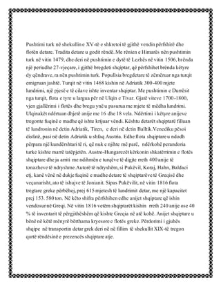 Pushtimi turk në shekulline XV-të e shkretoitë gjithë vendinpërfshirë dhe
flotën detare. Tradita detare u godit rëndë.Me rënien e Himarës nënpushtimin
turk në vitin 1479, dhederi në pushtimin e dytë të Lezhësnëvitin 1506,brënda
një periudhe 27-vjeçare,i gjithë bregdetishqiptar, që përfshihetbrënda këtyre
dy qëndrave,ra nën pushtimin turk. Popullsia bregdetaretë zëmëruarnga turqit
emigruan jashtë. Turqit në vitin 1468 kishin në Adriatik 300-400mjete
lundrimi, një pjesë e të cilave ishte inventarshqiptar. Me pushtimin e Durrësit
nga turqit, flota e tyre u largua për në Ulqin e Tivar. Gjatë viteve 1700-1800,
vjen gjallërimi i flotës dhe bregu ynëu pasuruame mjete të mëdhalundrimi.
Ulqinakëtndërtuandhjetë anije me 16 dhe18 vela. Ndërtimi i këtyre anijeve
tregonte fuqinë e madheqë ishte krijuar vëndi.Kështu detarëtshqiptarë filluan
të lundronin në detin Adriatik, Tiren, e deri në detin Balltik.Venedikupësoi
disfatë, pasinë detin Adriatik u shfaq Austria. Edheflota shqiptareu ndodh
përpara një kundërshtaritë ri, që nuk e njihte më parë, ndërkohëperandoria
turke kishte marrë tatëpjetën. Austro-Hungarezëtkërkonin shkatërrimin e flotës
shqiptare dheja arriti me ndihmëne turqëve të digjte rreth 400anije të
tonazhevetë ndryshme.Autorëtë ndryshëm,si Pukëvil, Koraj, Hahn, Baldaci
etj, kanëvënë në dukjefuqinë e madhedetare të shqiptarëvetë Greqisë dhe
veçanarisht,ato të ishujve të Jonianit. Sipas Pukëvilit, në vitin 1816flota
tregtare greke përbëhej,prej 615mjetesh të lundrimit detar, me një kapacitet
prej 153. 580ton. Në këto shifra përfshihenedhe anijet shqiptareqë ishin
vendosurnë Greqi. Në vitin 1816 vetëm shqiptarëtkishin rreth 240 anije ose 40
% të inventarit të përgjithëshëm që kishte Greqia në atë kohë.Anijet shqiptare u
bënënë këtë mënyrë bërthama kryesoree flotës greke.Përdorimi i gjuhës
shqipe në transportin detargrek deri në në fillim të shekullitXIX-të tregon
qartë rëndësinëe prezencësshqiptareatje.
 