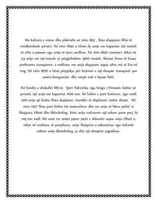 Me kalimin e viteve dhe pikërisht në vitin 1831 , flota shqiptare filloi të
rimëkëmbesh përsëri. Në vitin 1840 u blenë dy anije me kapacitet 120 tonësh
të cilat u pasuan nga anije të tjera avullore. Në vitin 1850 inventari shkoi në
53 anije me një tonazh të përgjithshëm 3800 tonësh. Shumë firma të huaja
preferonin transportin e mallrave me anije shqiptare sepse ishin më të lira në
treg. Në vitin 1878 u bënë përpjekje për krijimin e një shoqate transporti por
austro-hungarezët dhe turqit nuk e lejuan këtë.
Në fundin e shekullit XIX-të, Spiri Ndrenika, nga bregu i Himarës kishte në
pronësi një anije me kapacitet 1000 ton. Në luftën e parë botërore, nga rreth
500 anije që kishte flota shqiptare, mundën të shpëtonin vetëm shtatë. Në
vitin 1927 flota jonë kishte 60 motoveliera dhe tre anije të blera jashtë si
Shqipnia, Oboti dhe Skënderbeg. Këto anije realizonin një volum pune prej 75
mij ton mall. Më vonë tre anijet paten jetën e shkurtër sepse anija Oboti u
mbyt në rrethana të panjohura, anije Shqipnia u sekuestrua nga italianët
ndërsa anija Skënderbeg ju shit një shoqërie jugosllave.
 